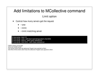 Add limitations to MCollective command
Limit option
Control how many servers get the request
--one
--limit
--limit matching server
$ mco ping --limit 15
$ mco ping --one --with-fact operatingsystem=CentOS
$ mco ping --limit 5 --with-class webserver
$ mco ping --limit 33% --with-class webserver
Fifteen servers of any type
Only one CentOS server
Five servers which have the webserver Puppet class applied to them
One third of the servers which have the webserver Puppet class applied to them
 