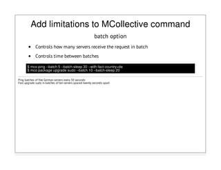 Add limitations to MCollective command
batch option
Controls how many servers receive the request in batch
Controls time between batches
$ mco ping --batch 5 --batch-sleep 30 --with-fact country=de
$ mco package upgrade sudo --batch 10 --batch-sleep 20
Ping batches of five German servers every 30 seconds
Fast upgrade sudo in batches of ten servers spaced twenty seconds apart
 