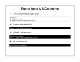 Facter facts & MCollective
configure /etc/mcollecive/server.cfg
30 # facter
31 factsource=yaml
32 plugin.yaml=/etc/mcollective/facts.yaml
Generate a facts.yaml file
$ facter -y > /etc/mcollective/facts.yaml
optionally add a crontab
$ cat /etc/cron.d/facts.sh
*/30 * * * * facter -y >/etc/mcollective/facts.yaml
restart mcollective
$ mco inventory nodename
 