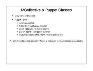 MCollective & Puppet Classes
Only works with puppet
Puppet agents :
writes classes.txt
$statedir (/var/lib/puppet/state)
agent node runs MCollective server
puppet agent --configprint classfile
must match classesfile /etc/mcollective/server.cfg
We can simulate puppet classes by faking a classes.txt in /etc/mcollective/classes.txt
 