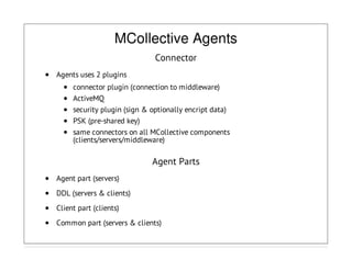 MCollective Agents
Connector
Agents uses 2 plugins
connector plugin (connection to middleware)
ActiveMQ
security plugin (sign & optionally encript data)
PSK (pre-shared key)
same connectors on all MCollective components
(clients/servers/middleware)
Agent Parts
Agent part (servers)
DDL (servers & clients)
Client part (clients)
Common part (servers & clients)
 