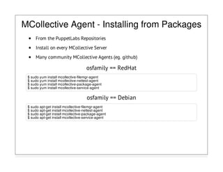 MCollective Agent - Installing from Packages
From the PuppetLabs Repositories
Install on every MCollective Server
Many community MCollective Agents (eg. github)
osfamily == RedHat
$ sudo yum install mcollective-filemgr-agent
$ sudo yum install mcollective-nettest-agent
$ sudo yum install mcollective-package-agent
$ sudo yum install mcollective-service-agent
osfamily == Debian
$ sudo apt-get install mcollective-filemgr-agent
$ sudo apt-get install mcollective-nettest-agent
$ sudo apt-get install mcollective-package-agent
$ sudo apt-get install mcollective-service-agent
 