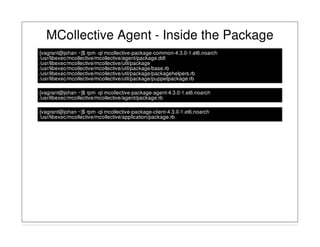 MCollective Agent - Inside the Package
[vagrant@johan ~]$ rpm -ql mcollective-package-common-4.3.0-1.el6.noarch
/usr/libexec/mcollective/mcollective/agent/package.ddl
/usr/libexec/mcollective/mcollective/util/package
/usr/libexec/mcollective/mcollective/util/package/base.rb
/usr/libexec/mcollective/mcollective/util/package/packagehelpers.rb
/usr/libexec/mcollective/mcollective/util/package/puppetpackage.rb
[vagrant@johan ~]$ rpm -ql mcollective-package-agent-4.3.0-1.el6.noarch
/usr/libexec/mcollective/mcollective/agent/package.rb
[vagrant@johan ~]$ rpm -ql mcollective-package-client-4.3.0-1.el6.noarch
/usr/libexec/mcollective/mcollective/application/package.rb
 