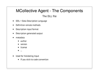 MCollective Agent - The Components
The DLL file
DDL = Data Description Language
Definition remote methods
Description input format
Description generated output
metadata
author
version
license
...
Used for Validating Input
If you stick to code convention
 