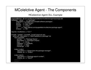 MColelctive Agent - The Components
MCollective Agent DLL Example
[vagrant@johan ~]$ cat /usr/libexec/mcollective/mcollective/agent/package.ddl
metadata :name => "package",
:description => "Install and uninstall software packages",
:author => "R.I.Pienaar",
:license => "ASL 2.0",
:version => "4.3.0",
:url => "https://github.com/puppetlabs/mcollective-package-agent",
:timeout => 180
requires :mcollective => "2.2.1"
["install", "update", "uninstall", "purge"].each do |act|
action act, :description => "#{act.capitalize} a package" do
input :package,
:prompt => "Package Name",
:description => "Package to #{act}",
:type => :string,
:validation => :shellsafe,
:optional => false,
:maxlength => 90
output :output,
:description => "Output from the package manager",
:display_as => "Output"
output :epoch,
:description => "Package epoch number",
:display_as => "Epoch"
.................
...........
 