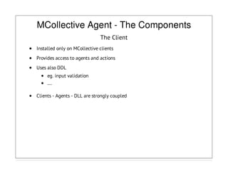 MCollective Agent - The Components
The Client
Installed only on MCollective clients
Provides access to agents and actions
Uses also DDL
eg. input validation
....
Clients - Agents - DLL are strongly coupled
 