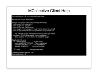 MCollective Client Help
[vagrant@johan ~]$ mco help plugin package
MCollective Plugin Application
Usage: mco plugin package [options] <directory>
mco plugin info <directory>
mco plugin doc <plugin>
mco plugin doc <type/plugin>
mco plugin generate agent <pluginname> [actions=val,val]
mco plugin generate data <pluginname> [outputs=val,val]
info : Display plugin information including package details.
package : Create all available plugin packages.
doc : Display documentation for a specific plugin.
Application Options
-n, --name NAME Plugin name
--postinstall POSTINSTALL Post install script
--preinstall PREINSTALL Pre install script
--revision REVISION Revision number
....
-h, --help Display this screen
The Marionette Collective 2.5.2
[vagrant@johan ~]$
 