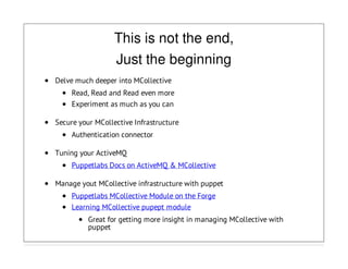 This is not the end,
Just the beginning
Delve much deeper into MCollective
Read, Read and Read even more
Experiment as much as you can
Secure your MCollective Infrastructure
Authentication connector
Tuning your ActiveMQ
Puppetlabs Docs on ActiveMQ & MCollective
Manage yout MCollective infrastructure with puppet
Puppetlabs MCollective Module on the Forge
Learning MCollective pupept module
Great for getting more insight in managing MCollective with
puppet
 