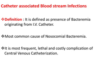 Catheter associated Blood stream Infections 
Definition : It is defined as presence of Bacteremia 
originating from I.V. Catheter. 
Most common cause of Nosocomial Bacteremia. 
It is most frequent, lethal and costly complication of 
Central Venous Catheterization. 
 
