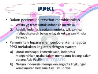 PPKI
• Dalam pertemuan tersebut membicarakan
1. Waktu yg tepat untuk indonesia merdeka
2. Apabila indonesia sudah merdeka, wilayahnya
meliputi seluruh bekas wilayah kekuasaan Hindia
Belanda
• Pemerintah Jepang memperbolehkan anggota
PPKI melakukan kegiatan dengan syarat:
a) Untuk mencapai kemerdekaan, indonesia
mengerahkan usaha dalam membantu Jepang dalam
perang Asia Pasifik
b) Negara indonesia merupakan anggota lingkungan
kemakmuran bersama Asia Timur raya
 