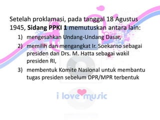 Setelah proklamasi, pada tanggal 18 Agustus
1945, Sidang PPKI 1 memutuskan antara lain:
1) mengesahkan Undang-Undang Dasar,
2) memilih dan mengangkat Ir. Soekarno sebagai
presiden dan Drs. M. Hatta sebagai wakil
presiden RI,
3) membentuk Komite Nasional untuk membantu
tugas presiden sebelum DPR/MPR terbentuk
 
