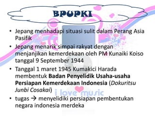 BPUPKI
• Jepang menhadapi situasi sulit dalam Perang Asia
Pasifik
• Jepang menarik simpai rakyat dengan
menjanjikan kemerdekaan oleh PM Kunaiki Koiso
tanggal 9 September 1944
• Tanggal 1 maret 1945 Kumakici Harada
membentuk Badan Penyelidik Usaha-usaha
Persiapan Kemerdekaan Indonesia (Dokuritsu
Junbi Cosakai)
• tugas  menyelidiki persiapan pembentukan
negara indonesia merdeka
 