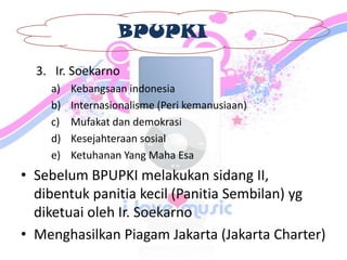 BPUPKI
3. Ir. Soekarno
a) Kebangsaan indonesia
b) Internasionalisme (Peri kemanusiaan)
c) Mufakat dan demokrasi
d) Kesejahteraan sosial
e) Ketuhanan Yang Maha Esa
• Sebelum BPUPKI melakukan sidang II,
dibentuk panitia kecil (Panitia Sembilan) yg
diketuai oleh Ir. Soekarno
• Menghasilkan Piagam Jakarta (Jakarta Charter)
 