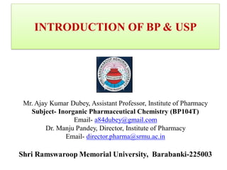 INTRODUCTION OF BP & USP
Mr. Ajay Kumar Dubey, Assistant Professor, Institute of Pharmacy
Subject- Inorganic Pharmaceutical Chemistry (BP104T)
Email- a84dubey@gmail.com
Dr. Manju Pandey, Director, Institute of Pharmacy
Email- director.pharma@srmu.ac.in
Shri Ramswaroop Memorial University, Barabanki-225003
 