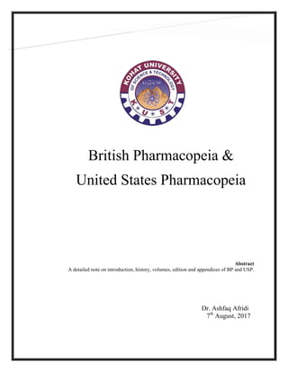 British Pharmacopeia &
United States Pharmacopeia
Dr. Ashfaq Afridi
7th
August, 2017
Abstract
A detailed note on introduction, history, volumes, edition and appendices of BP and USP.
 