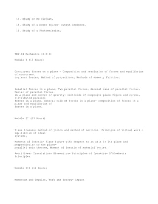 13. Study of RC circuit.

 14. Study of a power source- output imedence.

 15. Study of a Photoemission.




BE2104 Mechanics (3-0-0)

Module I (13 Hours)



Concurrent forces on a plane – Composition and resolution of forces and equilibrium
of concurrent
coplanar forces, Method of projections, Methods of moment, Friction.



Parallel forces in a plane- Two parallel forces, General case of parallel forces,
Center of parallel forces
in a plane and center of gravity- centroids of composite plane figure and curves,
Distributed parallel
forces in a plane. General case of forces in a plane- composition of forces in a
plane and equilibrium of
forces in a plane.



Module II (13 Hours)



Plane trusses- method of joints and method of sections, Principle of virtual work –
equilibrium of ideal
systems.

Moments of Inertia- Plane figure with respect to an axis in its plane and
perpendicular to the plane-
parallel axis theorem, Moment of Inertia of material bodies.

Rectilinear Translation- Kinematics- Principles of Dynamics- D’Alemberts
Principles.



Module III (14 Hours)



Momentum and impulse, Work and Energy- impact
 