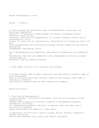 BE2103 Thermodynamics (3-0-0)



Module – I (9Hours)



1. Basic concepts and definition: Scope of Thermodynamics, Macroscopic and
Microscopic approaches;
Definition of Fixed mass (closed systems) and Control volume(open system),
Properties (extensive and
Intensive), State and its representation on a property diagram, Process and its
representation, Cyclic
process (or cycle) and its representation, Characteristics of properties (point and
path
function);Reversible and Irreversible processes; Thermal, mechanical and Chemical
equilibrium,
Thermodynamic equilibrium, Zeroth

Law of Thermodynamics and temperature, Measurement of temperature and calibration
of
thermometers, the ideal gas temperature scale, Measurement of pressure, Bourdon
pressure gage and
manometers, gage and absolute pressure.



2. Ideal gages and their P-V-T relations, Gas mixtures



3. Energy Transfer: Work Transfer (definition and calculation), Different modes of
work, Displacement
Work for various process, Heat Transfer; Modes of heat transfer, Basic laws in
conduction, convection
and radiation, combined modes of heat transfer with examples.



Module-II(13 hours)



4. First Law of Thermodynamics:
i Formal statement (using cyclic processes), First law for processes of fixed
masses(closed
systems) and introduction of internal energy as a thermodynamics property,
Introduction of enthalpy
as a thermodynamic property; Definition of specific heats and their use in
calculation of internal
energy and enthalpy with emphasis on ideal gages.

ii Application of First Law to control volumes; Nozzle, Diffuser, Compressor,
Turbine, Throttling
device, Heat Exchanger.(only steady flow need be considered)
 
