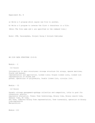 Experiment No. 8



a) Write a C program which copies one file to another.

b) Write a C program to reverse the first n characters in a file.

(Note: The file name and n are specified on the command line.)



Book:- PVN. Varalakshmi, Project Using C Scitech Publisher




BE 2106 DATA STRUCTURE (3-0-0)



Module – I

 [12 hours]

Introduction to data structures: storage structure for arrays, sparse matrices,
Stacks and Queues:
representation and application. Linked lists: Single linked lists, linked list
representation of stacks and
Queues. Operations on polynomials, Double linked list, circular list.



Module – II

 [12 Hours]

Dynamic storage management-garbage collection and compaction, infix to post fix
conversion, postfix
expression evaluation. Trees: Tree terminology, Binary tree, Binary search tree,
General tree, B+ tree,
AVL Tree, Complete Binary Tree representation, Tree traversals, operation on Binary
tree-expression
Manipulation.



Module –III
 