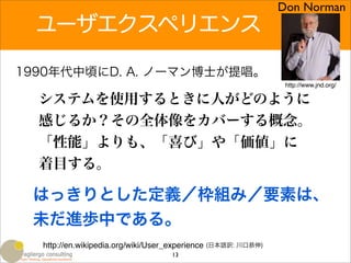 Don Norman
  ユーザエクスペリエンス

1990年代中頃にD. A. ノーマン博士が提唱。
                                                               http://www.jnd.org/

  システムを使用するときに人がどのように
  感じるか？その全体像をカバーする概念。
  「性能」よりも、「喜び」や「価値」に
  着目する。

 はっきりとした定義／枠組み／要素は、
 未だ進歩中である。
  http://en.wikipedia.org/wiki/User_experience (日本語訳: 川口恭伸)
                                   13
 