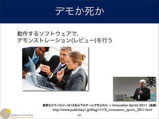 デモか死か

動作するソフトウェアで、
デモンストレーション(レビュー)を行う




     重要なテクノロジーは10名以下のチームで作られた ∼ Innovation Sprint 2011（後編）
         http://www.publickey1.jp/blog/11/10_innovation_sprint_2011.html
                         47
 