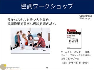 協調ワークショップ
                                Collaborative
                                Workshops
多様なスキルを持つ人を集め、
協調作業で妥当な仮説を導きだす。




                   ゲームストーミング――会議、
                   チーム、プロジェクトを成功へ
                   と導く87のゲーム
                   ISBN : 978-4873115054

            49
 
