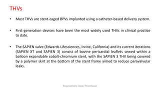 THVs
• Most THVs are stent-caged BPVs implanted using a catheter-based delivery system.
• First-generation devices have been the most widely used THVs in clinical practice
to date.
• The SAPIEN valve (Edwards Lifesciences, Irvine, California) and its current iterations
(SAPIEN XT and SAPIEN 3) consist of bovine pericardial leaflets sewed within a
balloon expandable cobalt-chromium stent, with the SAPIEN 3 THV being covered
by a polymer skirt at the bottom of the stent frame aimed to reduce paravalvular
leaks.
Bioprosthetic Valve Thrombosis
 