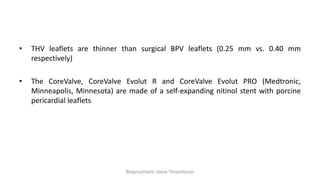 • THV leaflets are thinner than surgical BPV leaflets (0.25 mm vs. 0.40 mm
respectively)
• The CoreValve, CoreValve Evolut R and CoreValve Evolut PRO (Medtronic,
Minneapolis, Minnesota) are made of a self-expanding nitinol stent with porcine
pericardial leaflets
Bioprosthetic Valve Thrombosis
 