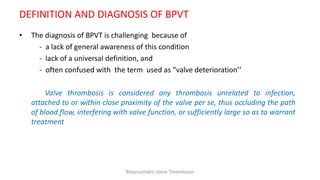 DEFINITION AND DIAGNOSIS OF BPVT
• The diagnosis of BPVT is challenging because of
- a lack of general awareness of this condition
- lack of a universal definition, and
- often confused with the term used as “valve deterioration’’
Valve thrombosis is considered any thrombosis unrelated to infection,
attached to or within close proximity of the valve per se, thus occluding the path
of blood flow, interfering with valve function, or sufficiently large so as to warrant
treatment
Bioprosthetic Valve Thrombosis
 