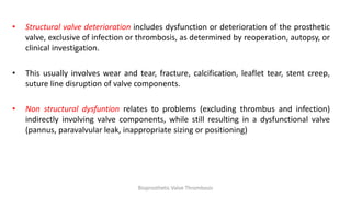 • Structural valve deterioration includes dysfunction or deterioration of the prosthetic
valve, exclusive of infection or thrombosis, as determined by reoperation, autopsy, or
clinical investigation.
• This usually involves wear and tear, fracture, calcification, leaflet tear, stent creep,
suture line disruption of valve components.
• Non structural dysfuntion relates to problems (excluding thrombus and infection)
indirectly involving valve components, while still resulting in a dysfunctional valve
(pannus, paravalvular leak, inappropriate sizing or positioning)
Bioprosthetic Valve Thrombosis
 