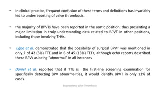 • In clinical practice, frequent confusion of these terms and definitions has invariably
led to underreporting of valve thrombosis.
• the majority of BPVTs have been reported in the aortic position, thus presenting a
major limitation in truly understanding data related to BPVT in other positions,
including those involving THVs.
• Egbe et al. demonstrated that the possibility of surgical BPVT was mentioned in
only 2 of 42 (5%) TTE and in 6 of 45 (13%) TEEs, although echo reports described
these BPVs as being “abnormal” in all instances
• Daniel et al. reported that if TTE is the first-line screening examination for
specifically detecting BPV abnormalities, it would identify BPVT in only 13% of
cases
Bioprosthetic Valve Thrombosis
 