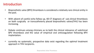 Introduction
• Bioprosthetic valve (BPV) thrombosis is considered a relatively rare clinical entity in
the past.
• With advent of careful echo follow up, 4D CT diagnosis of sub clinical thrombosis
on both surgically or transcatheterly placed bioprosthetic valves(THV) has been
increasing.
• Debate continues among clinicians as to both the clinical relevance of subclinical
BPV thrombosis and the value of empirical oral anticoagulation following BPV
implantation.
• currently no systematic, prospective data exist regarding the optimal treatment
approach in THV recipients.
Bioprosthetic Valve Thrombosis
 