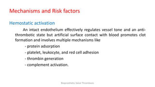 Mechanisms and Risk factors
Hemostatic activation
An intact endothelium effectively regulates vessel tone and an anti-
thrombotic state but artificial surface contact with blood promotes clot
formation and involves multiple mechanisms like
- protein adsorption
- platelet, leukocyte, and red cell adhesion
- thrombin generation
- complement activation.
Bioprosthetic Valve Thrombosis
 