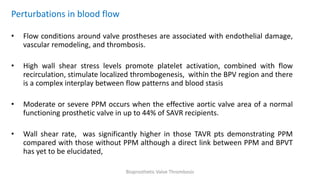 Perturbations in blood flow
• Flow conditions around valve prostheses are associated with endothelial damage,
vascular remodeling, and thrombosis.
• High wall shear stress levels promote platelet activation, combined with flow
recirculation, stimulate localized thrombogenesis, within the BPV region and there
is a complex interplay between flow patterns and blood stasis
• Moderate or severe PPM occurs when the effective aortic valve area of a normal
functioning prosthetic valve in up to 44% of SAVR recipients.
• Wall shear rate, was significantly higher in those TAVR pts demonstrating PPM
compared with those without PPM although a direct link between PPM and BPVT
has yet to be elucidated,
Bioprosthetic Valve Thrombosis
 
