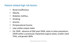 Patient-related high risk factors
• Renal insufficiency
• Obesity
• Diabetes mellitus,
• Smoking
• Anemia
• Periprocedural trauma
• Low cardiac output states
• For TAVR - absence of OAC post-TAVR, valve-in-valve procedures
(TAVR within a previously implanted surgical valve), smaller sized
THVs, and greater BMIs
Bioprosthetic Valve Thrombosis
 