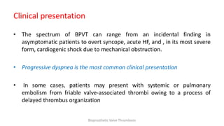 Clinical presentation
• The spectrum of BPVT can range from an incidental finding in
asymptomatic patients to overt syncope, acute HF, and , in its most severe
form, cardiogenic shock due to mechanical obstruction.
• Progressive dyspnea is the most common clinical presentation
• In some cases, patients may present with systemic or pulmonary
embolism from friable valve-associated thrombi owing to a process of
delayed thrombus organization
Bioprosthetic Valve Thrombosis
 