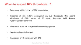 When to suspect BPV thrombosis…?
• Occurrence within 1–2 yrs of BPV implantation
• Presence of risk factors: paroxysmal AF, sub therapeutic INR, recent
withdrawal of OAC, history of TE event, depressed LVEF, known
hypercoagulable condition.
• New-onset acute HF, progressively worsening dyspnea
• New thromboembolic event
• Regression of HF symptoms with OAC
Bioprosthetic Valve Thrombosis
 