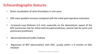 Echocardiographic features
• Direct visualization of valve thrombosis in rare cases
• 50% mean gradient increase compared with the initial post-operative evaluation
• Increased cusp thickness (>2 mm), especially on the downstream aspect of the
BPV (ventricular side for mitral and tricuspid prostheses, arterial side for aortic and
pulmonary prostheses)
• Abnormal/reduced leaflet mobility
• Regression of BPV abnormalities with OAC, usually within 1–3 months of OAC
initiation
Bioprosthetic Valve Thrombosis
 