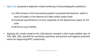• Egbe et al. proposed a diagnostic model combining 3 echocardiographic predictors:
1) a 50% increase in the transvalvular gradient compared with baseline within 5
years of surgery, in the absence of a high cardiac output state
2) increased cusp thickness (>2 mm), especially on the downstream aspect of the
valve
3) abnormal cusp mobility.
• Applying this simple model to the 138 patients included in their study yielded rates of
72%, 90%, 78%, and 87% for sensitivity, specificity, and positive and negative predicted
values for diagnosing BPVT, respectively
Bioprosthetic Valve Thrombosis
 
