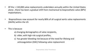 • Of the > 110,000 valve replacements undertaken annually within the United States
alone , there has been a gradual shift from mechanical to bioprosthetic valve (BPV)
implantations.
• Bioprostheses now account for nearly 80% of all surgical aortic valve replacements
(SAVRs) within the US
• This is because
a) changing demographics of valve recipients,
b) older, with high risk surgical profiles,
c) has greater bleeding risk because of the need for lifelong oral
anticoagulation (OAC) following valve replacement
Bioprosthetic Valve Thrombosis
 