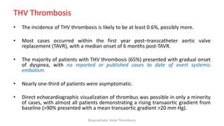 THV Thrombosis
• The incidence of THV thrombosis is likely to be at least 0.6%, possibly more.
• Most cases occurred within the first year post–transcatheter aortic valve
replacement (TAVR), with a median onset of 6 months post-TAVR.
• The majority of patients with THV thrombosis (65%) presented with gradual onset
of dyspnea, with no reported or published cases to date of overt systemic
embolism.
• Nearly one-third of patients were asymptomatic.
• Direct echocardiographic visualization of thrombus was possible in only a minority
of cases, with almost all patients demonstrating a rising transaortic gradient from
baseline (>90% presented with a mean transaortic gradient >20 mm Hg).
Bioprosthetic Valve Thrombosis
 