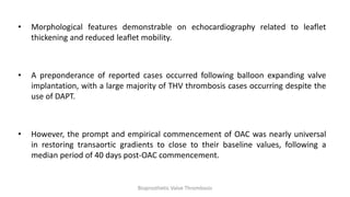 • Morphological features demonstrable on echocardiography related to leaflet
thickening and reduced leaflet mobility.
• A preponderance of reported cases occurred following balloon expanding valve
implantation, with a large majority of THV thrombosis cases occurring despite the
use of DAPT.
• However, the prompt and empirical commencement of OAC was nearly universal
in restoring transaortic gradients to close to their baseline values, following a
median period of 40 days post-OAC commencement.
Bioprosthetic Valve Thrombosis
 