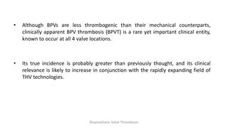 • Although BPVs are less thrombogenic than their mechanical counterparts,
clinically apparent BPV thrombosis (BPVT) is a rare yet important clinical entity,
known to occur at all 4 valve locations.
• Its true incidence is probably greater than previously thought, and its clinical
relevance is likely to increase in conjunction with the rapidly expanding field of
THV technologies.
Bioprosthetic Valve Thrombosis
 