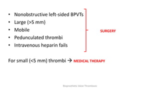• Nonobstructive left-sided BPVTs
• Large (>5 mm)
• Mobile
• Pedunculated thrombi
• Intravenous heparin fails
For small (<5 mm) thrombi  MEDICAL THERAPY
SURGERY
Bioprosthetic Valve Thrombosis
 