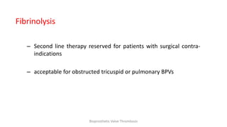 Fibrinolysis
– Second line therapy reserved for patients with surgical contra-
indications
– acceptable for obstructed tricuspid or pulmonary BPVs
Bioprosthetic Valve Thrombosis
 