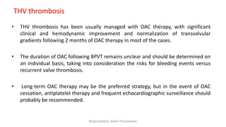 THV thrombosis
• THV thrombosis has been usually managed with OAC therapy, with significant
clinical and hemodynamic improvement and normalization of transvalvular
gradients following 2 months of OAC therapy in most of the cases.
• The duration of OAC following BPVT remains unclear and should be determined on
an individual basis, taking into consideration the risks for bleeding events versus
recurrent valve thrombosis.
• Long-term OAC therapy may be the preferred strategy, but in the event of OAC
cessation, antiplatelet therapy and frequent echocardiographic surveillance should
probably be recommended.
Bioprosthetic Valve Thrombosis
 