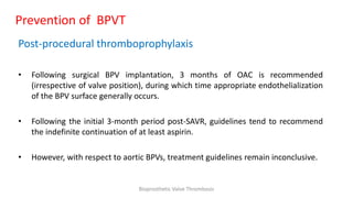 Prevention of BPVT
Post-procedural thromboprophylaxis
• Following surgical BPV implantation, 3 months of OAC is recommended
(irrespective of valve position), during which time appropriate endothelialization
of the BPV surface generally occurs.
• Following the initial 3-month period post-SAVR, guidelines tend to recommend
the indefinite continuation of at least aspirin.
• However, with respect to aortic BPVs, treatment guidelines remain inconclusive.
Bioprosthetic Valve Thrombosis
 