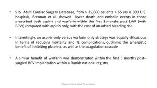 • STS Adult Cardiac Surgery Database, from > 25,600 patients > 65 yrs in 800 U.S.
hospitals, Brennan et al. showed lower death and embolic events in those
prescribed both aspirin and warfarin within the first 3 months post-SAVR (with
BPVs) compared with aspirin only, with the cost of an added bleeding risk.
• Interestingly, an aspirin-only versus warfarin only strategy was equally efficacious
in terms of reducing mortality and TE complications, outlining the synergistic
benefit of inhibiting platelets, as well as the coagulation cascade
• A similar benefit of warfarin was demonstrated within the first 3 months post–
surgical BPV implantation within a Danish national registry
Bioprosthetic Valve Thrombosis
 