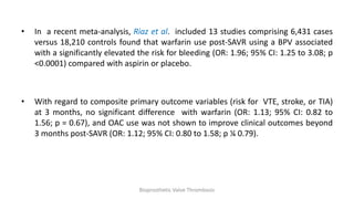 • In a recent meta-analysis, Riaz et al. included 13 studies comprising 6,431 cases
versus 18,210 controls found that warfarin use post-SAVR using a BPV associated
with a significantly elevated the risk for bleeding (OR: 1.96; 95% CI: 1.25 to 3.08; p
<0.0001) compared with aspirin or placebo.
• With regard to composite primary outcome variables (risk for VTE, stroke, or TIA)
at 3 months, no significant difference with warfarin (OR: 1.13; 95% CI: 0.82 to
1.56; p = 0.67), and OAC use was not shown to improve clinical outcomes beyond
3 months post-SAVR (OR: 1.12; 95% CI: 0.80 to 1.58; p ¼ 0.79).
Bioprosthetic Valve Thrombosis
 