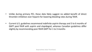 • Unlike during primary PCI, these data likely suggest no added benefit of direct
thrombin inhibition over heparin for lowering bleeding rates during TAVR.
• Current U.S. guidelines recommend indefinite aspirin therapy and 3 to 6 months of
DAPT post-TAVR with aspirin and clopidogrel, whereas Canadian guidelines differ
slightly by recommending post-TAVR DAPT for 1 to 3 months
Bioprosthetic Valve Thrombosis
 