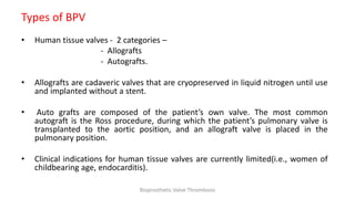 Types of BPV
• Human tissue valves - 2 categories –
- Allografts
- Autografts.
• Allografts are cadaveric valves that are cryopreserved in liquid nitrogen until use
and implanted without a stent.
• Auto grafts are composed of the patient’s own valve. The most common
autograft is the Ross procedure, during which the patient’s pulmonary valve is
transplanted to the aortic position, and an allograft valve is placed in the
pulmonary position.
• Clinical indications for human tissue valves are currently limited(i.e., women of
childbearing age, endocarditis).
Bioprosthetic Valve Thrombosis
 